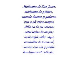 Mañanita de San Juan, mañanita de primor,  cuando damas y galanes van a oír misa mayor. Allá va la mi señora, entre todas la mejor; viste saya sobre saya mantellín de tornasol, camisa con oro y perlas bordada en el cabezón.  