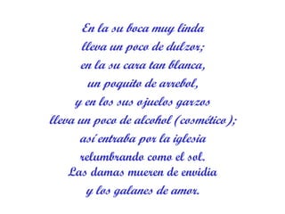 En la su boca muy linda lleva un poco de dulzor; en la su cara tan blanca, un poquito de arrebol, y en los sus ojuelos garzos lleva un poco de alcohol (cosmético); así entraba por la iglesia relumbrando como el sol. Las damas mueren de envidia y los galanes de amor. 