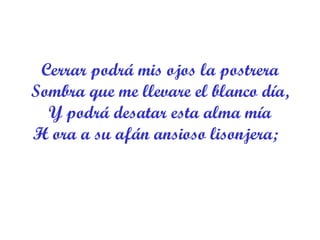 Cerrar podrá mis ojos la postrera Sombra que me llevare el blanco día, Y podrá desatar esta alma mía H ora a su afán ansioso lisonjera;   