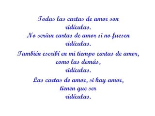 Todas las cartas de amor son ridículas. No serían cartas de amor si no fuesen ridículas. También escribí en mi tiempo cartas de amor, como las demás, ridículas. Las cartas de amor, si hay amor, tienen que ser ridículas. 