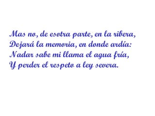 Mas no, de esotra parte, en la ribera,  Dejará la memoria, en donde ardía: Nadar sabe mi llama el agua fría,  Y perder el respeto a ley severa. 