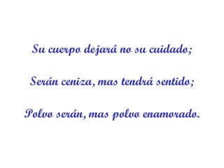 Su cuerpo dejará no su cuidado; Serán ceniza, mas tendrá sentido; Polvo serán, mas polvo enamorado. 