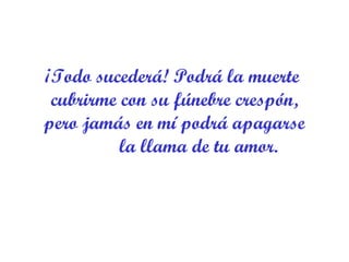 ¡Todo sucederá! Podrá la muerte  cubrirme con su fúnebre crespón, pero jamás en mí podrá apagarse           la llama de tu amor. 