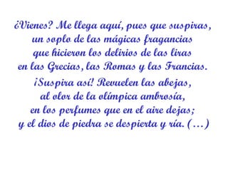 ¿Vienes? Me llega aquí, pues que suspiras,  un soplo de las mágicas fragancias  que hicieron los delirios de las liras  en las Grecias, las Romas y las Francias.  ¡Suspira así! Revuelen las abejas,  al olor de la olímpica ambrosía,  en los perfumes que en el aire dejas;  y el dios de piedra se despierta y ría. (…) 