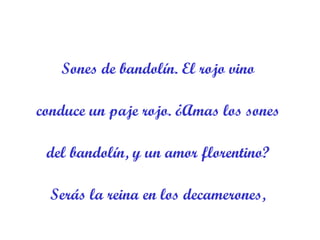Sones de bandolín. El rojo vino  conduce un paje rojo. ¿Amas los sones  del bandolín, y un amor florentino?  Serás la reina en los decamerones,  