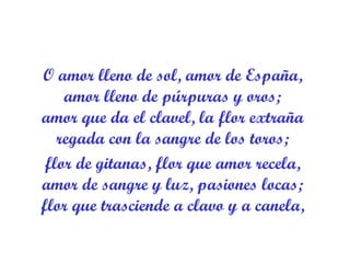 O amor lleno de sol, amor de España,  amor lleno de púrpuras y oros;  amor que da el clavel, la flor extraña  regada con la sangre de los toros;  flor de gitanas, flor que amor recela,  amor de sangre y luz, pasiones locas;  flor que trasciende a clavo y a canela,  