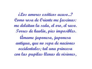 ¿Los amores exóticos acaso...?  Como rosa de Oriente me fascinas:  me deleitan la seda, el oro, el raso.  Torres de kaolín, pies imposibles. Ámame japonesa, japonesa  antigua, que no sepa de naciones  occidentales; tal una princesa  con las pupilas llenas de visiones,  