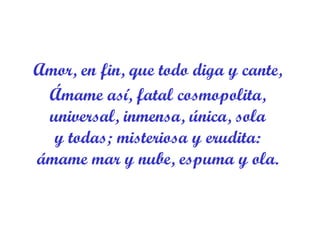 Amor, en fin, que todo diga y cante,  Ámame así, fatal cosmopolita,  universal, inmensa, única, sola  y todas; misteriosa y erudita:  ámame mar y nube, espuma y ola.  