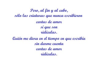 Pero, al fin y al cabo, sólo las criaturas que nunca escribieron  cartas de amor sí que son ridículas. Quién me diera en el tiempo en que escribía sin darme cuenta cartas de amor ridículas. 