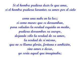 Si el hombre pudiera decir lo que ama,  si el hombre pudiera levantar su amor por el cielo  como una nube en la luz;  si como muros que se derrumban,  para saludar la verdad erguida en medio,  pudiera derrumbar su cuerpo,  dejando sólo la verdad de su amor,  la verdad de sí mismo,  que no se llama gloria, fortuna o ambición,  sino amor o deseo,  yo sería aquel que imaginaba;  
