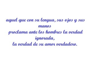 aquel que con su lengua, sus ojos y sus manos  proclama ante los hombres la verdad ignorada,  la verdad de su amor verdadero.  