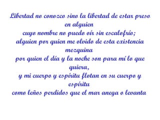 Libertad no conozco sino la libertad de estar preso en alguien  cuyo nombre no puedo oír sin escalofrío;  alguien por quien me olvido de esta existencia mezquina  por quien el día y la noche son para mí lo que quiera,  y mi cuerpo y espíritu flotan en su cuerpo y espíritu  como leños perdidos que el mar anega o levanta  