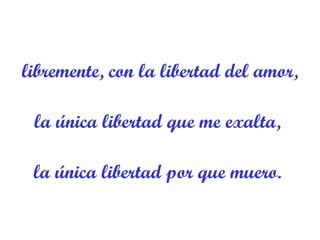 libremente, con la libertad del amor, la única libertad que me exalta,  la única libertad por que muero.  