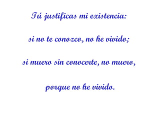 Tú justificas mi existencia:  si no te conozco, no he vivido;  si muero sin conocerte, no muero,  porque no he vivido. 