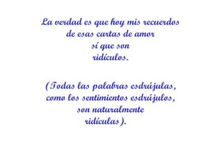 La verdad es que hoy mis recuerdos de esas cartas de amor sí que son ridículos. (Todas las palabras esdrújulas, como los sentimientos esdrújulos, son naturalmente ridículas).     