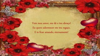 Vem meu amor, me dá o teu abraço!
Eu quero adormecer em teu regaço,
E te ficar amando, eternamente!
 