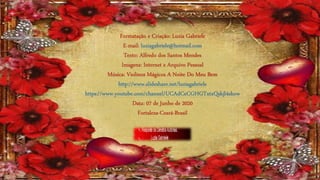 Formatação e Criação: Luzia Gabriele
E-mail: luziagabriele@hotmail.com
Texto: Alfredo dos Santos Mendes
Imagens: Internet e Arquivo Pessoal
Música: Violinos Mágicos A Noite Do Meu Bem
http://www.slideshare.net/luziagabriele
https://www.youtube.com/channel/UCAdCeCGHGTxtxQskjl4zkow
Data: 07 de Junho de 2020
Fortaleza-Ceará-Brasil
 