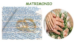 MATRIMONIO
. El matrimonio fue inventado por Dios como la
expresión máxima de la relación entre un hombre y
una mujer, pero para que la relación matrimonial
pueda funcionar correctamente es necesario
entender el diseño de Dios al dar funciones
específicas y diferentes al hombre y la mujer.
La definición bíblica del matrimonio es la siguiente:
la unión diseñada por Dios entre un hombre y una
mujer, independientes el uno del otro, que deberán
convertirse en uno, en alma y cuerpo.
Dos seres humanos con aspiraciones diferentes,
problemas diferentes, prioridades diferentes. Sin
embargo deberán convertirse en una sola carne, lo
cual requiere humildad.
Dios estableció el rol del hombre en el matrimonio;
liderazgo con humildad, no tiranía. El rol de la mujer:
receptividad y sensibilidad, nunca arrogancia.
Cuando la mujer se convierte en arrogante, se hace
responsable de la maldición que se encuentra en
Génesis 3:16 “tu deseo será para tu marido”. Esta
maldición no se refiere a sexualidad sino al deseo de
la mujer de tener autoridad sobre el esposo
 