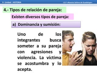 Existen diversos tipos de pareja:
4.- Tipos de relación de pareja:
a) Dominancia y sumisión:
V- Unidad : HISTORIA I.E.P «Nuestra Señora de Guadalupe»
Uno de los
integrantes busca
someter a su pareja
con agresiones y
violencia. La víctima
se acostumbra y lo
acepta.
 