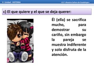 c) El que quiere y el que se deja querer:
V- Unidad : HISTORIA I.E.P «Nuestra Señora de Guadalupe»
Él (ella) se sacrifica
mucho, para
demostrar su
cariño, sin embargo
la pareja se
muestra indiferente
y solo disfruta de la
atención.
 