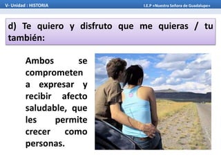 d) Te quiero y disfruto que me quieras / tu
también:
V- Unidad : HISTORIA I.E.P «Nuestra Señora de Guadalupe»
Ambos se
comprometen
a expresar y
recibir afecto
saludable, que
les permite
crecer como
personas.
 
