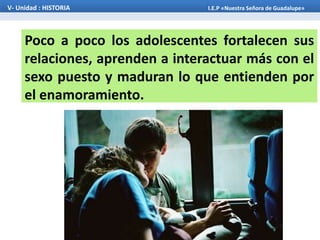 Poco a poco los adolescentes fortalecen sus
relaciones, aprenden a interactuar más con el
sexo puesto y maduran lo que entienden por
el enamoramiento.
V- Unidad : HISTORIA I.E.P «Nuestra Señora de Guadalupe»
 