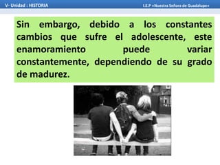 Sin embargo, debido a los constantes
cambios que sufre el adolescente, este
enamoramiento puede variar
constantemente, dependiendo de su grado
de madurez.
V- Unidad : HISTORIA I.E.P «Nuestra Señora de Guadalupe»
 