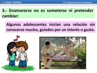 Algunos adolescentes inician una relación sin
conocerse mucho, guiados por un interés o gusto.
3.- Enamorarse no es someterse ni pretender
cambiar:
V- Unidad : HISTORIA I.E.P «Nuestra Señora de Guadalupe»
 