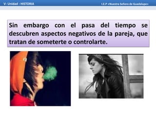 Sin embargo con el pasa del tiempo se
descubren aspectos negativos de la pareja, que
tratan de someterte o controlarte.
V- Unidad : HISTORIA I.E.P «Nuestra Señora de Guadalupe»
 