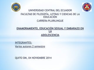 UNIVERSIDAD CENTRAL DEL ECUADOR
FACULTAD DE FILOSOFÍA, LETRAS Y CIENCIAS DE LA
EDUCACIÓN
CARRERA PLURILINGUE
ENAMORAMIENTO, EDUCACIÓN SEXUAL Y EMBARAZO EN
LA
ADOLESCENCIA
INTEGRANTES:
Varios autores 2 semestre
QUITO DM, 04 NOVIEMBRE 2014
 