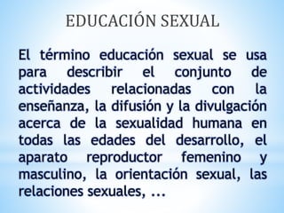 El término educación sexual se usa
para describir el conjunto de
actividades relacionadas con la
enseñanza, la difusión y la divulgación
acerca de la sexualidad humana en
todas las edades del desarrollo, el
aparato reproductor femenino y
masculino, la orientación sexual, las
relaciones sexuales, ...
EDUCACIÓN SEXUAL
 