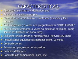 CARACTERISTICAS  Búsqueda de si mismo y de la identidad Tendencia  a estar en grupos Necesidad de intelectualizar y fantasear (estudiar y leer mucho) Crisis religiosas ( a veces nos preguntamos si  “DIOS EXISTE” Desubicación temporal (a veces no medimos el tiempo, como llamar por teléfono un buen rato) Evolución sexual desde el autoerotismo (MASTURBACIÓN) Actitud social siguiendo los patrones ejem. La moda. Contradicciones Separación progresiva de los padres  Cambios del humor Conductas de alimentación, aseo, etc. 