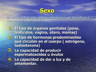 Sexo  El tipo de órganos genitales (pene, testículos, vagina, útero, mamas) El tipo de hormonas predominantes que circulan en el cuerpo ( estrógeno, testosterona) La capacidad de producir espermatozoides u óvulos La capacidad de dar a luz y de amamantar. El sexo se refiere a los atributos fisiológicos que identifican a una persona como varón o mujer. 