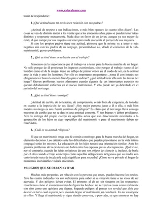 www.valoralamor.com
tratar de responderse:

      1.¿Qué actitud tiene mi novio/a en relación con sus padres?

      ¿Actitud de respeto a sus indicaciones, o más bien «pasar» de cuanto ellos dicen?. Las
cosas se ven de distinto modo a los veinte que a los cincuenta años, pero se pueden tener ideas
distintas y respetarse mutuamente. Nada dice en favor de un joven, aunque ya sea mayor de
edad, el que campe por sus respetos sin tener para nada en cuenta el parecer de sus mayores.
      Si con los propios padres tiene esa actitud, piénsese que la misma va a tener o más
negativa aún con los padres de su cónyuge, presentándose así, desde el comienzo de la vida
matrimonial, graves problemas.

      2.¿ Qué actitud tiene en relación con el trabajo?

      Pensemos en la importancia que el trabajo va a tener para la buena marcha de un hogar.
No sólo porque de él provienen los ingresos económicos, sino porque el trabajo -tanto el del
hombre como el de la mujer- tiene un influjo de primer orden en el modo de ser, en la actitud
ante la vida y ante los hombres. Por ello es importante preguntarse: ¿toma él con interés sus
obligaciones o busca la menor disculpa para evadirse?, ¿qué actitud tiene ella ante las tareas del
hogar? Graves problemas suelen plantearse cuando algunos de tan importantes aspectos no
quedan debidamente cubiertos en el nuevo matrimonio. Y ello puede ser ya detectado en el
período del noviazgo.

      3. ¿Qué actitud tiene conmigo?

      ¿Actitud de cariño, de delicadeza, de comprensión, o más bien de exigencia, de tozudez
en cuanto a la imposición de sus ideas? ¿Soy mejor persona junto a él o ella, o más bien
nuestro noviazgo es una fuente continua de peligros? Es claro que el noviazgo lleva consigo
muestras de cariño que no se dan en una amistad comente. Y son buenas y deben prodigarse.
Pero la entrega del propio cuerpo en aquellos actos que van directamente orientados a la
generación de los hijos es algo específico del matrimonio y para el matrimonio deben ser
reservados.

      4. ¿Cuál es su actitud religiosa?

      El que un matrimonio tenga una fe común constituye, para la buena marcha del hogar, un
elemento decisivo. Los criterios ante las dificultades que pueden presentarse en la vida íntima
conyugal serán los mismos. La educación de los hijos tendrá una orientación similar. Ante los
grandes problemas de la existencia no habrá entre los esposos graves discrepancias. ¡Qué triste,
por el contrario, cuando las ideas religiosas de uno son objeto de silencio o, incluso, de burla
por el otro cuando el hijo contempla cómo aquellas obligaciones religiosas que su madre con
tanto interés trata de inculcarle nada significan para su padre! ¡Cómo se ve privado el hogar de
momentos inolvidables vividos en común.

PELIGROS QUE SE DEBEN EVITAR

      Muchas más preguntas, en relación con la persona que aman, pueden hacerse los novios.
Pero las cuatro indicadas les son suficientes para saber si su elección tiene o no visos de ser
acertada. Y dos peligros deben evitar. El primero: el de no ser sinceros en las respuestas:
recordemos cómo el enamoramiento desfigura los hechos: no se ven las cosas como realmente
son sino como uno quisiera que fueran. Segundo peligro: el pensar «es verdad que deja que
desear en tal o cual aspecto pero cuando llegue al matrimonio ya cambiará. Yo me encargaré
de ello». Y llega al matrimonio y sigue siendo como era, o peor aún, ya que entonces no hay
 