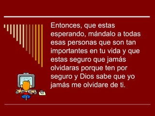 Entonces, que estas
esperando, mándalo a todas
esas personas que son tan
importantes en tu vida y que
estas seguro que jamás
olvidaras porque ten por
seguro y Dios sabe que yo
jamás me olvidare de ti.
 