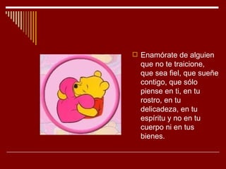  Enamórate de alguien
  que no te traicione,
  que sea fiel, que sueñe
  contigo, que sólo
  piense en ti, en tu
  rostro, en tu
  delicadeza, en tu
  espíritu y no en tu
  cuerpo ni en tus
  bienes.
 