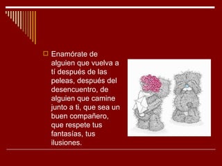  Enamórate de
  alguien que vuelva a
  tí después de las
  peleas, después del
  desencuentro, de
  alguien que camine
  junto a ti, que sea un
  buen compañero,
  que respete tus
  fantasías, tus
  ilusiones.
 