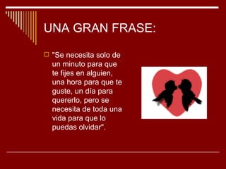 UNA GRAN FRASE:

 "Se necesita solo de
  un minuto para que
  te fijes en alguien,
  una hora para que te
  guste, un día para
  quererlo, pero se
  necesita de toda una
  vida para que lo
  puedas olvidar".
 