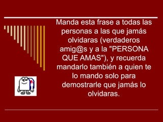 Manda esta frase a todas las
 personas a las que jamás
   olvidaras (verdaderos
 amig@s y a la "PERSONA
  QUE AMAS"), y recuerda
mandarlo también a quien te
    lo mando solo para
  demostrarle que jamás lo
         olvidaras.
 