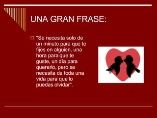 UNA GRAN FRASE: "Se necesita solo de un minuto para que te fijes en alguien, una hora para que te guste, un día para quererlo, pero se necesita de toda una vida para que lo puedas olvidar". 