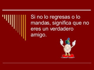 Si no lo regresas o lo mandas, significa que no eres un verdadero amigo. 