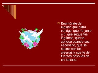  Enamórate de
  alguien que sufra
  contigo, que ría junto
  a ti, que seque tus
  lágrimas, que te
  abrigue cuando sea
  necesario, que se
  alegre con tus
  alegrías y que te dé
  fuerzas después de
  un fracaso.
 
