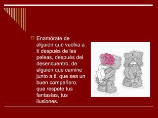 Enamórate de
  alguien que vuelva a
  tí después de las
  peleas, después del
  desencuentro, de
  alguien que camine
  junto a ti, que sea un
  buen compañero,
  que respete tus
  fantasías, tus
  ilusiones.
 
