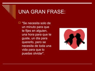 UNA GRAN FRASE:
 "Se necesita solo de
  un minuto para que
  te fijes en alguien,
  una hora para que te
  guste, un día para
  quererlo, pero se
  necesita de toda una
  vida para que lo
  puedas olvidar".
 