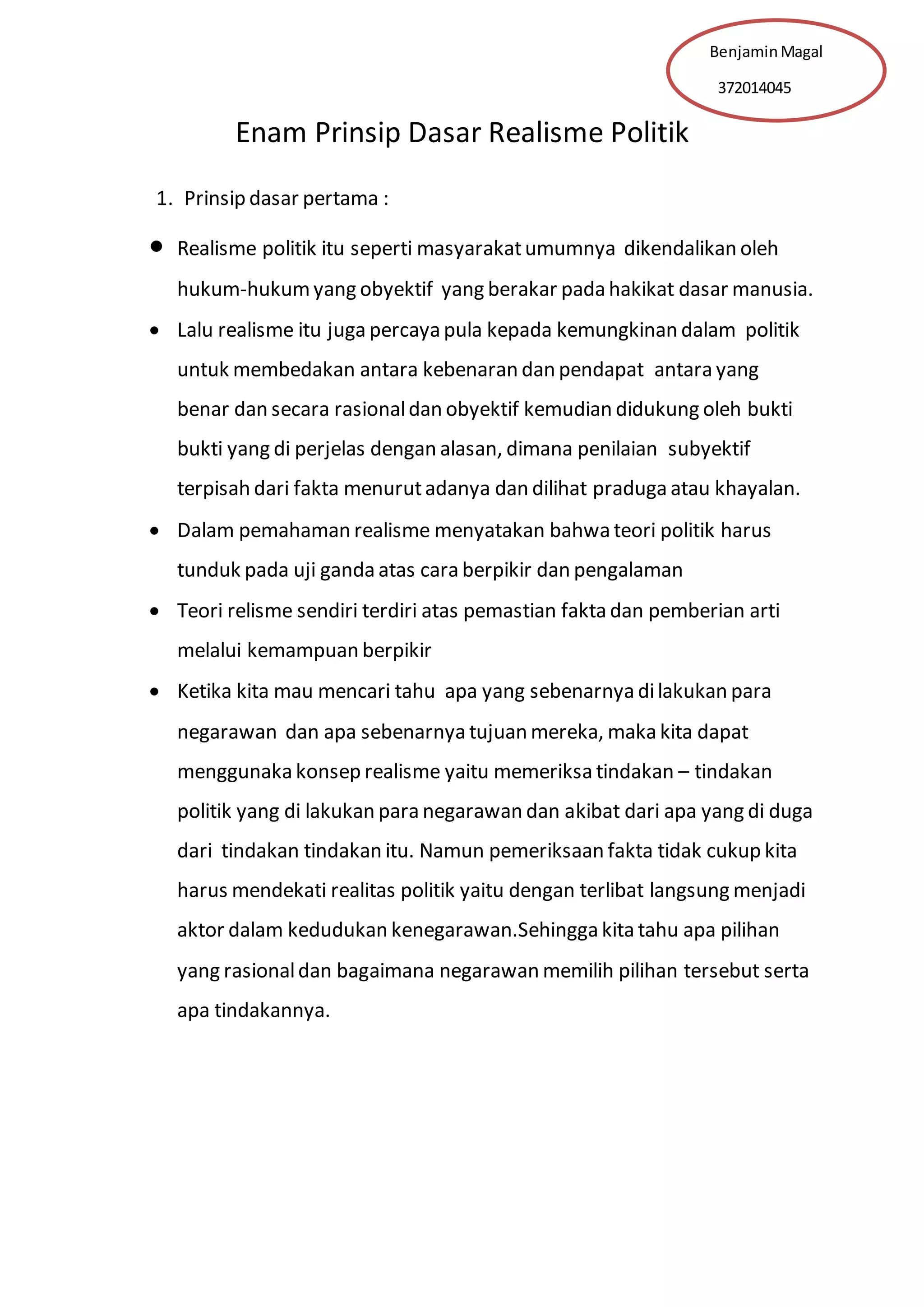 Benjamin Magal 
372014045 
Enam Prinsip Dasar Realisme Politik 
1. Prinsip dasar pertama : 
 Realisme politik itu seperti masyarakat umumnya dikendalikan oleh 
hukum-hukum yang obyektif yang berakar pada hakikat dasar manusia. 
 Lalu realisme itu juga percaya pula kepada kemungkinan dalam politik 
untuk membedakan antara kebenaran dan pendapat antara yang 
benar dan secara rasional dan obyektif kemudian didukung oleh bukti 
bukti yang di perjelas dengan alasan, dimana penilaian subyektif 
terpisah dari fakta menurut adanya dan dilihat praduga atau khayalan. 
 Dalam pemahaman realisme menyatakan bahwa teori politik harus 
tunduk pada uji ganda atas cara berpikir dan pengalaman 
 Teori relisme sendiri terdiri atas pemastian fakta dan pemberian arti 
melalui kemampuan berpikir 
 Ketika kita mau mencari tahu apa yang sebenarnya di lakukan para 
negarawan dan apa sebenarnya tujuan mereka, maka kita dapat 
menggunaka konsep realisme yaitu memeriksa tindakan – tindakan 
politik yang di lakukan para negarawan dan akibat dari apa yang di duga 
dari tindakan tindakan itu. Namun pemeriksaan fakta tidak cukup kita 
harus mendekati realitas politik yaitu dengan terlibat langsung menjadi 
aktor dalam kedudukan kenegarawan.Sehingga kita tahu apa pilihan 
yang rasional dan bagaimana negarawan memilih pilihan tersebut serta 
apa tindakannya. 
 