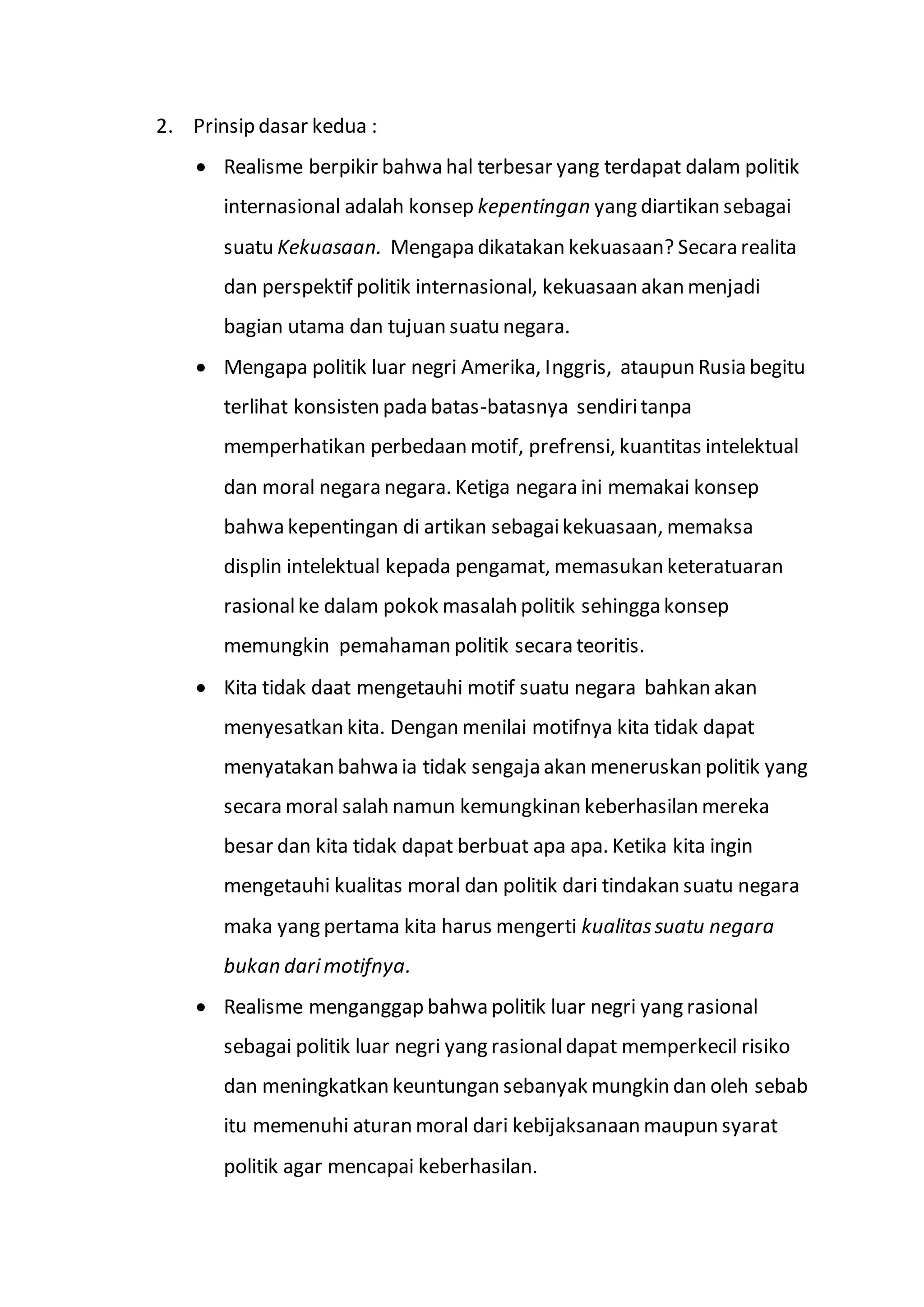 2. Prinsip dasar kedua : 
 Realisme berpikir bahwa hal terbesar yang terdapat dalam politik 
internasional adalah konsep kepentingan yang diartikan sebagai 
suatu Kekuasaan. Mengapa dikatakan kekuasaan? Secara realita 
dan perspektif politik internasional, kekuasaan akan menjadi 
bagian utama dan tujuan suatu negara. 
 Mengapa politik luar negri Amerika, Inggris, ataupun Rusia begitu 
terlihat konsisten pada batas-batasnya sendiri tanpa 
memperhatikan perbedaan motif, prefrensi, kuantitas intelektual 
dan moral negara negara. Ketiga negara ini memakai konsep 
bahwa kepentingan di artikan sebagai kekuasaan, memaksa 
displin intelektual kepada pengamat, memasukan keteratuaran 
rasional ke dalam pokok masalah politik sehingga konsep 
memungkin pemahaman politik secara teoritis. 
 Kita tidak daat mengetauhi motif suatu negara bahkan akan 
menyesatkan kita. Dengan menilai motifnya kita tidak dapat 
menyatakan bahwa ia tidak sengaja akan meneruskan politik yang 
secara moral salah namun kemungkinan keberhasilan mereka 
besar dan kita tidak dapat berbuat apa apa. Ketika kita ingin 
mengetauhi kualitas moral dan politik dari tindakan suatu negara 
maka yang pertama kita harus mengerti kualitas suatu negara 
bukan dari motifnya. 
 Realisme menganggap bahwa politik luar negri yang rasional 
sebagai politik luar negri yang rasional dapat memperkecil risiko 
dan meningkatkan keuntungan sebanyak mungkin dan oleh sebab 
itu memenuhi aturan moral dari kebijaksanaan maupun syarat 
politik agar mencapai keberhasilan. 
 