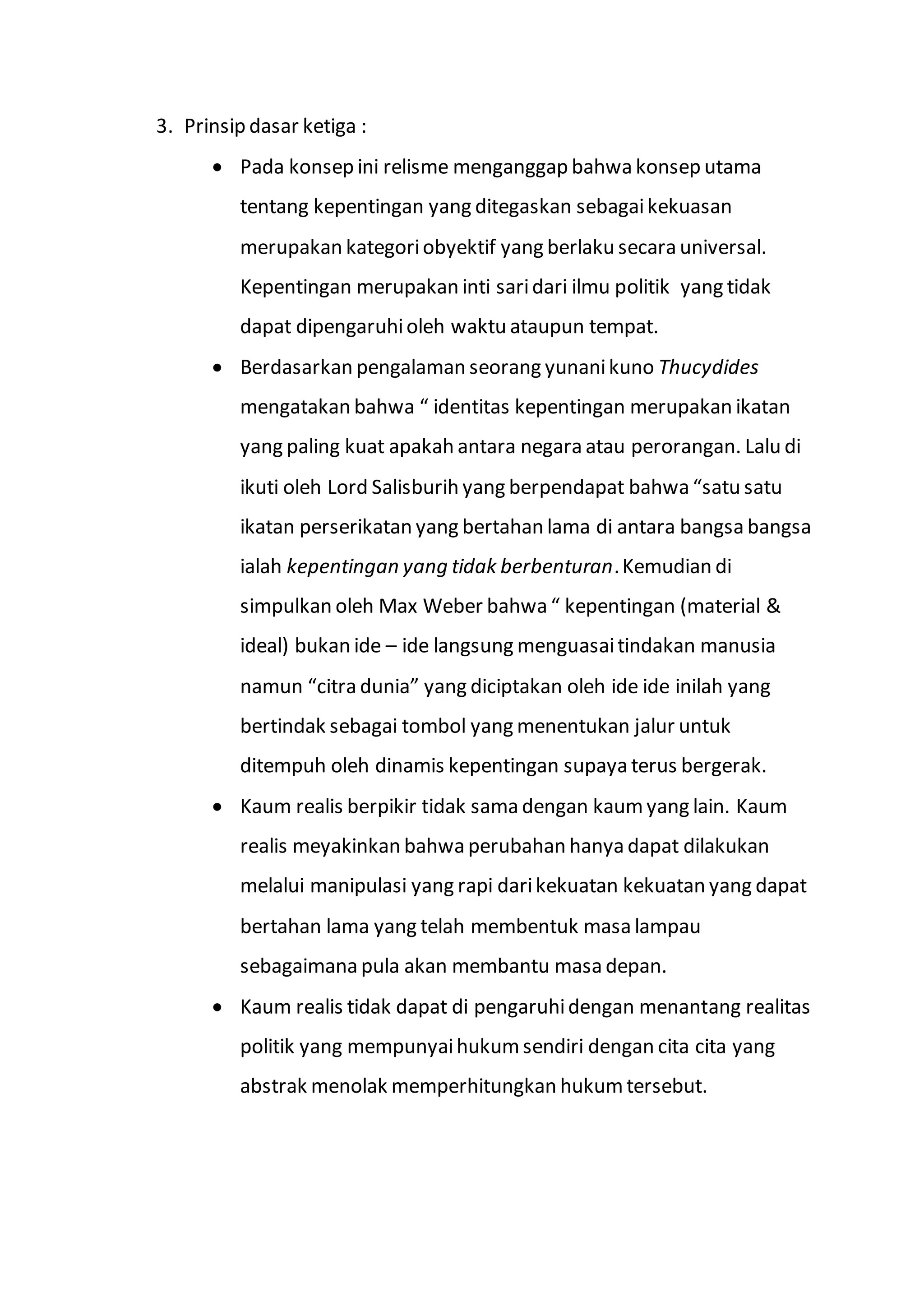 3. Prinsip dasar ketiga : 
 Pada konsep ini relisme menganggap bahwa konsep utama 
tentang kepentingan yang ditegaskan sebagai kekuasan 
merupakan kategori obyektif yang berlaku secara universal. 
Kepentingan merupakan inti sari dari ilmu politik yang tidak 
dapat dipengaruhi oleh waktu ataupun tempat. 
 Berdasarkan pengalaman seorang yunani kuno Thucydides 
mengatakan bahwa “ identitas kepentingan merupakan ikatan 
yang paling kuat apakah antara negara atau perorangan. Lalu di 
ikuti oleh Lord Salisburih yang berpendapat bahwa “satu satu 
ikatan perserikatan yang bertahan lama di antara bangsa bangsa 
ialah kepentingan yang tidak berbenturan. Kemudian di 
simpulkan oleh Max Weber bahwa “ kepentingan (material & 
ideal) bukan ide – ide langsung menguasai tindakan manusia 
namun “citra dunia” yang diciptakan oleh ide ide inilah yang 
bertindak sebagai tombol yang menentukan jalur untuk 
ditempuh oleh dinamis kepentingan supaya terus bergerak. 
 Kaum realis berpikir tidak sama dengan kaum yang lain. Kaum 
realis meyakinkan bahwa perubahan hanya dapat dilakukan 
melalui manipulasi yang rapi dari kekuatan kekuatan yang dapat 
bertahan lama yang telah membentuk masa lampau 
sebagaimana pula akan membantu masa depan. 
 Kaum realis tidak dapat di pengaruhi dengan menantang realitas 
politik yang mempunyai hukum sendiri dengan cita cita yang 
abstrak menolak memperhitungkan hukum tersebut. 
 