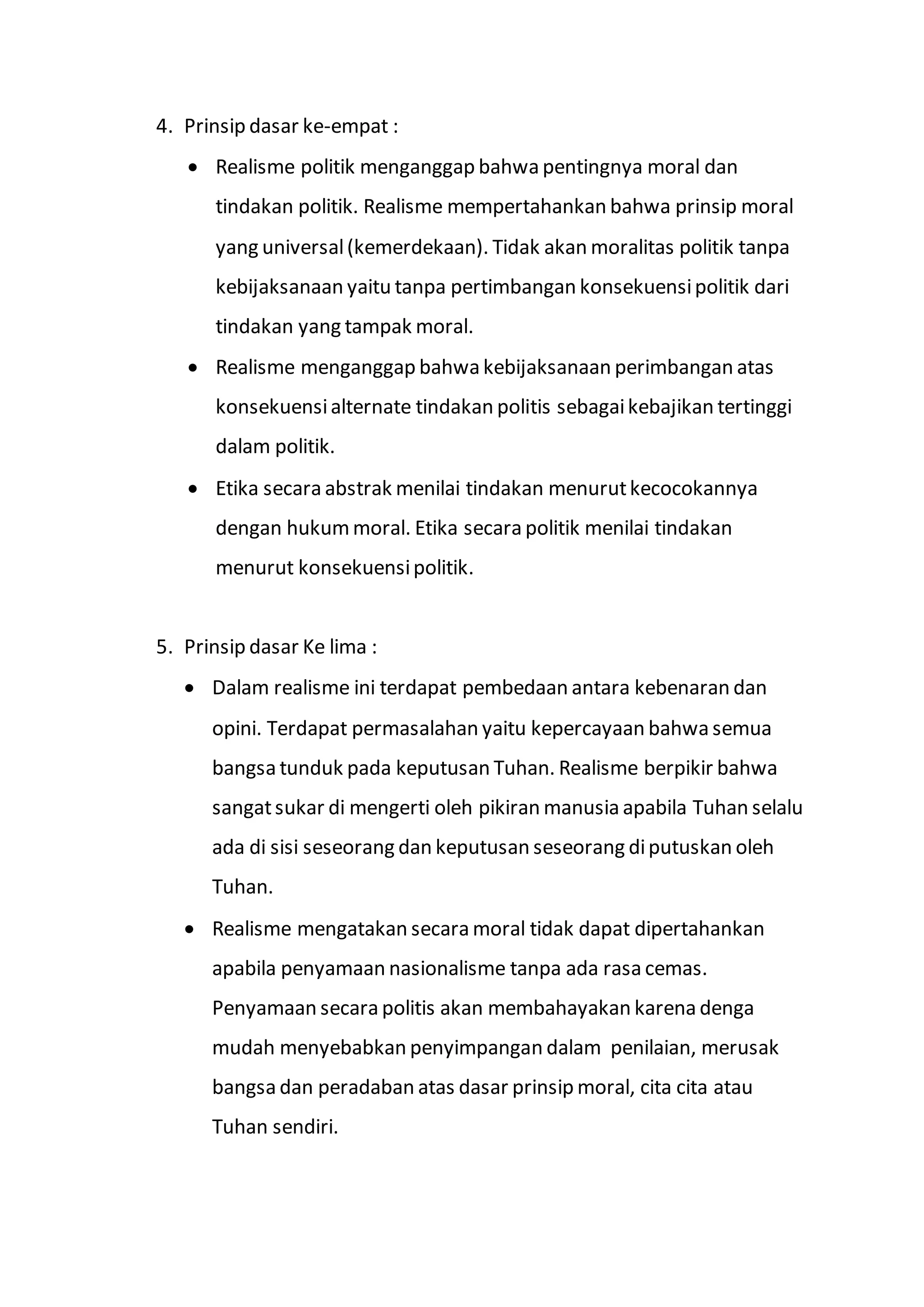 4. Prinsip dasar ke-empat : 
 Realisme politik menganggap bahwa pentingnya moral dan 
tindakan politik. Realisme mempertahankan bahwa prinsip moral 
yang universal (kemerdekaan). Tidak akan moralitas politik tanpa 
kebijaksanaan yaitu tanpa pertimbangan konsekuensi politik dari 
tindakan yang tampak moral. 
 Realisme menganggap bahwa kebijaksanaan perimbangan atas 
konsekuensi alternate tindakan politis sebagai kebajikan tertinggi 
dalam politik. 
 Etika secara abstrak menilai tindakan menurut kecocokannya 
dengan hukum moral. Etika secara politik menilai tindakan 
menurut konsekuensi politik. 
5. Prinsip dasar Ke lima : 
 Dalam realisme ini terdapat pembedaan antara kebenaran dan 
opini. Terdapat permasalahan yaitu kepercayaan bahwa semua 
bangsa tunduk pada keputusan Tuhan. Realisme berpikir bahwa 
sangat sukar di mengerti oleh pikiran manusia apabila Tuhan selalu 
ada di sisi seseorang dan keputusan seseorang di putuskan oleh 
Tuhan. 
 Realisme mengatakan secara moral tidak dapat dipertahankan 
apabila penyamaan nasionalisme tanpa ada rasa cemas. 
Penyamaan secara politis akan membahayakan karena denga 
mudah menyebabkan penyimpangan dalam penilaian, merusak 
bangsa dan peradaban atas dasar prinsip moral, cita cita atau 
Tuhan sendiri. 
 