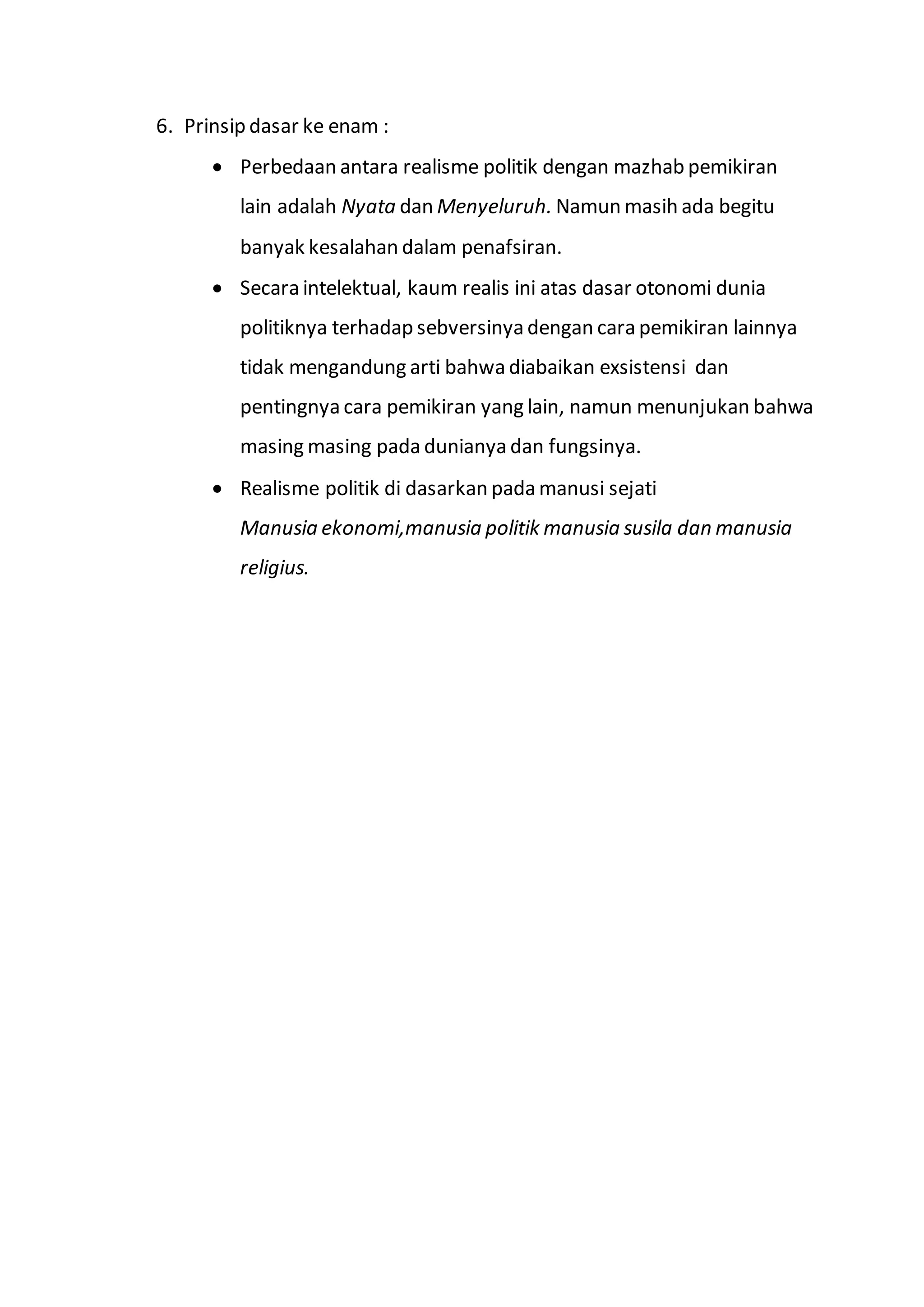 6. Prinsip dasar ke enam : 
 Perbedaan antara realisme politik dengan mazhab pemikiran 
lain adalah Nyata dan Menyeluruh. Namun masih ada begitu 
banyak kesalahan dalam penafsiran. 
 Secara intelektual, kaum realis ini atas dasar otonomi dunia 
politiknya terhadap sebversinya dengan cara pemikiran lainnya 
tidak mengandung arti bahwa diabaikan exsistensi dan 
pentingnya cara pemikiran yang lain, namun menunjukan bahwa 
masing masing pada dunianya dan fungsinya. 
 Realisme politik di dasarkan pada manusi sejati 
Manusia ekonomi,manusia politik manusia susila dan manusia 
religius. 
 