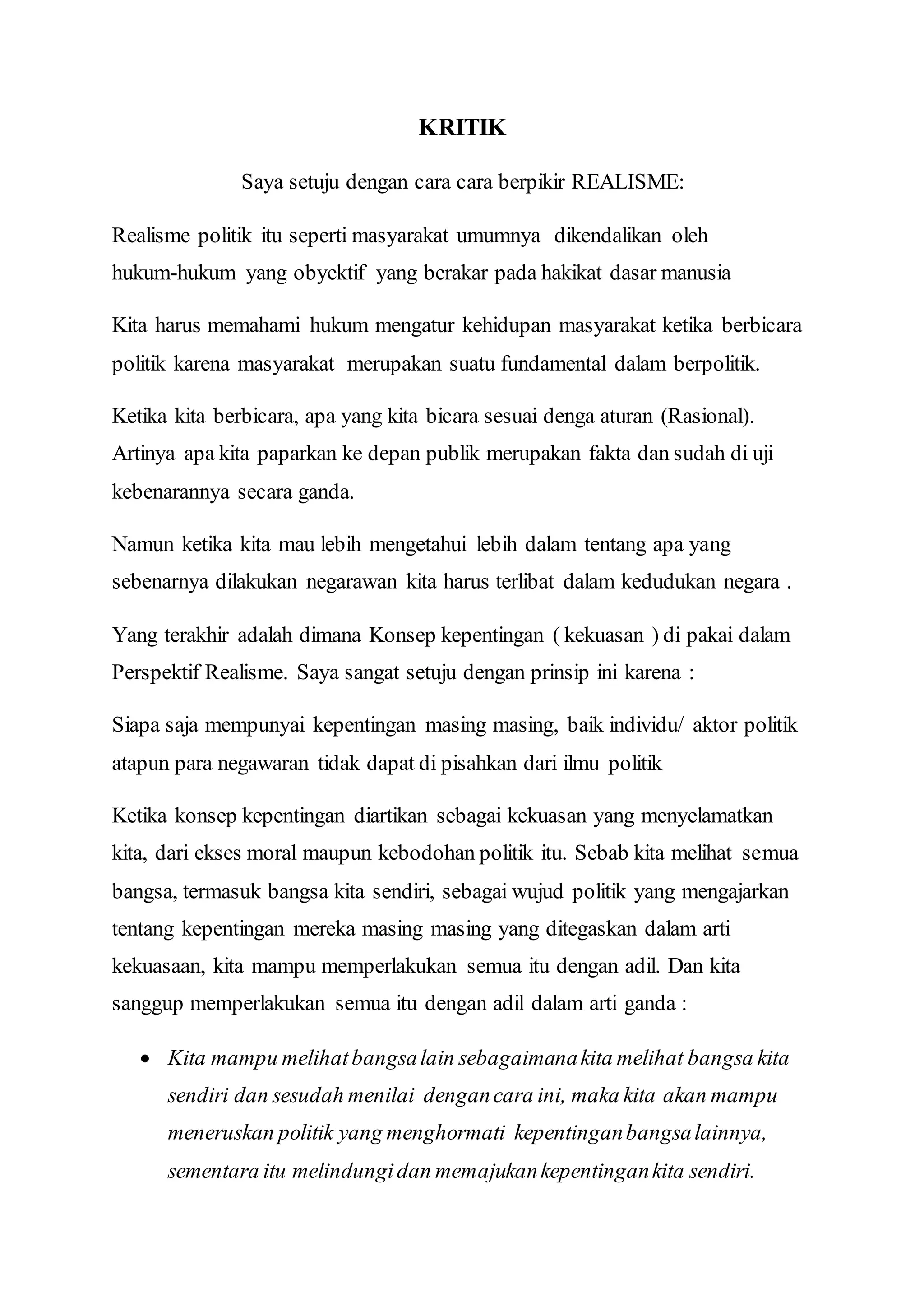 KRITIK 
Saya setuju dengan cara cara berpikir REALISME: 
Realisme politik itu seperti masyarakat umumnya dikendalikan oleh 
hukum-hukum yang obyektif yang berakar pada hakikat dasar manusia 
Kita harus memahami hukum mengatur kehidupan masyarakat ketika berbicara 
politik karena masyarakat merupakan suatu fundamental dalam berpolitik. 
Ketika kita berbicara, apa yang kita bicara sesuai denga aturan (Rasional). 
Artinya apa kita paparkan ke depan publik merupakan fakta dan sudah di uji 
kebenarannya secara ganda. 
Namun ketika kita mau lebih mengetahui lebih dalam tentang apa yang 
sebenarnya dilakukan negarawan kita harus terlibat dalam kedudukan negara . 
Yang terakhir adalah dimana Konsep kepentingan ( kekuasan ) di pakai dalam 
Perspektif Realisme. Saya sangat setuju dengan prinsip ini karena : 
Siapa saja mempunyai kepentingan masing masing, baik individu/ aktor politik 
atapun para negawaran tidak dapat di pisahkan dari ilmu politik 
Ketika konsep kepentingan diartikan sebagai kekuasan yang menyelamatkan 
kita, dari ekses moral maupun kebodohan politik itu. Sebab kita melihat semua 
bangsa, termasuk bangsa kita sendiri, sebagai wujud politik yang mengajarkan 
tentang kepentingan mereka masing masing yang ditegaskan dalam arti 
kekuasaan, kita mampu memperlakukan semua itu dengan adil. Dan kita 
sanggup memperlakukan semua itu dengan adil dalam arti ganda : 
 Kita mampu melihat bangsa lain sebagaimana kita melihat bangsa kita 
sendiri dan sesudah menilai dengan cara ini, maka kita akan mampu 
meneruskan politik yang menghormati kepentingan bangsa lainnya, 
sementara itu melindungi dan memajukan kepentingan kita sendiri. 
 